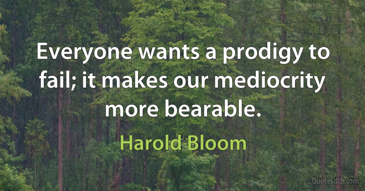 Everyone wants a prodigy to fail; it makes our mediocrity more bearable. (Harold Bloom)