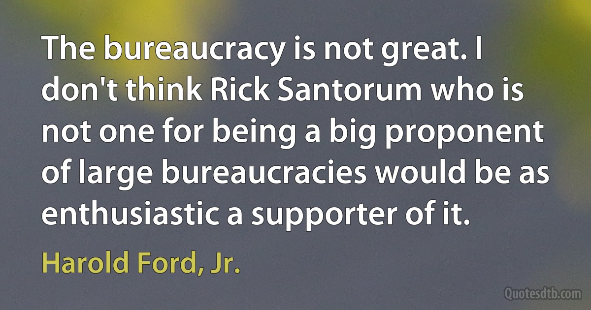 The bureaucracy is not great. I don't think Rick Santorum who is not one for being a big proponent of large bureaucracies would be as enthusiastic a supporter of it. (Harold Ford, Jr.)