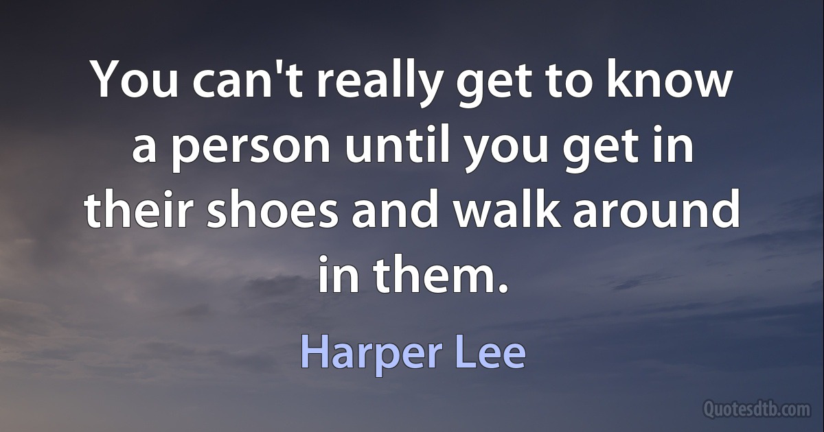 You can't really get to know a person until you get in their shoes and walk around in them. (Harper Lee)