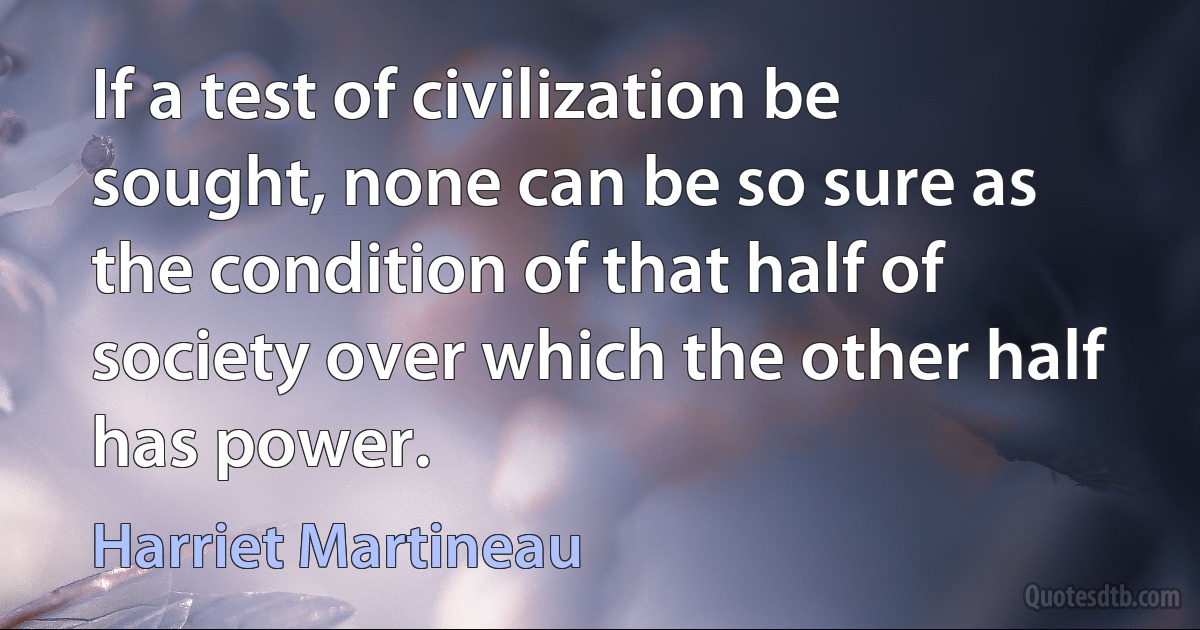 If a test of civilization be sought, none can be so sure as the condition of that half of society over which the other half has power. (Harriet Martineau)