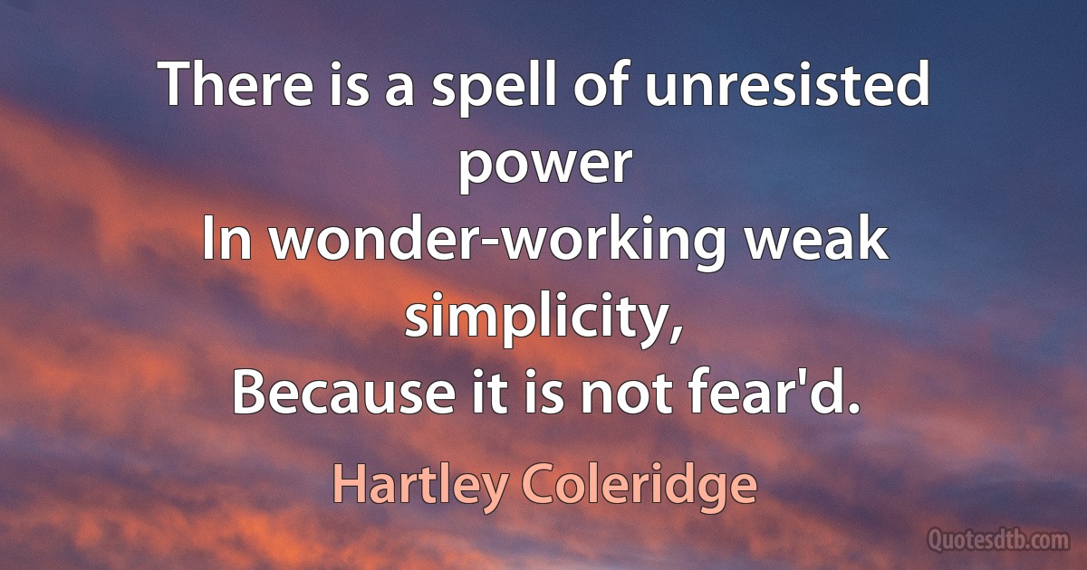 There is a spell of unresisted power
In wonder-working weak simplicity,
Because it is not fear'd. (Hartley Coleridge)