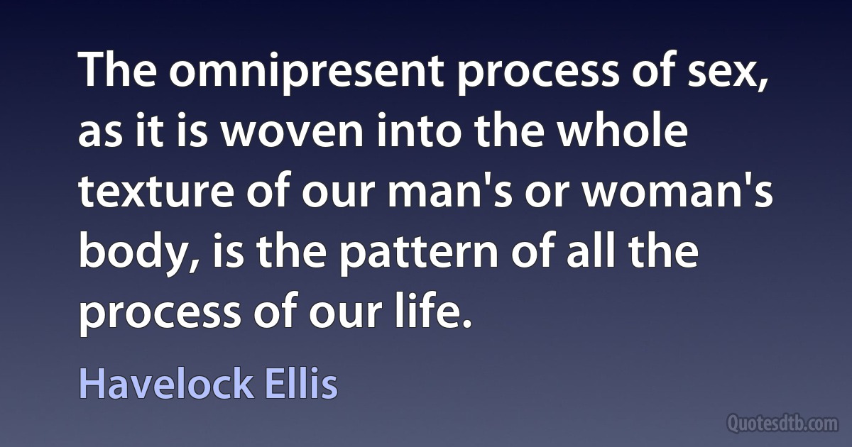 The omnipresent process of sex, as it is woven into the whole texture of our man's or woman's body, is the pattern of all the process of our life. (Havelock Ellis)