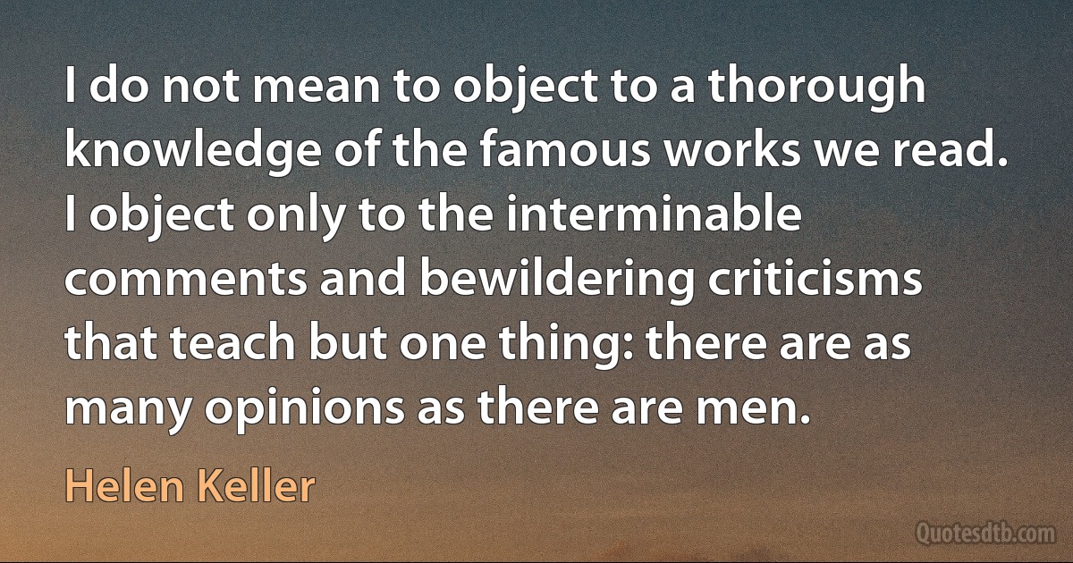 I do not mean to object to a thorough knowledge of the famous works we read. I object only to the interminable comments and bewildering criticisms that teach but one thing: there are as many opinions as there are men. (Helen Keller)