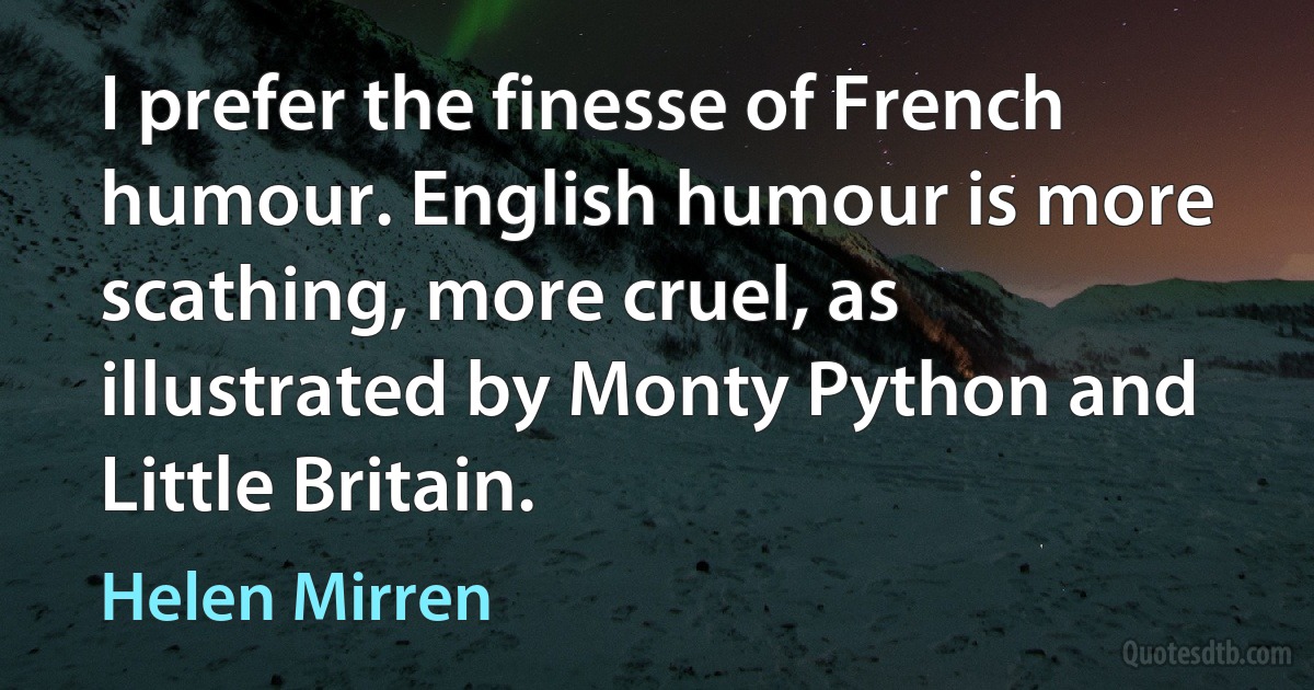 I prefer the finesse of French humour. English humour is more scathing, more cruel, as illustrated by Monty Python and Little Britain. (Helen Mirren)