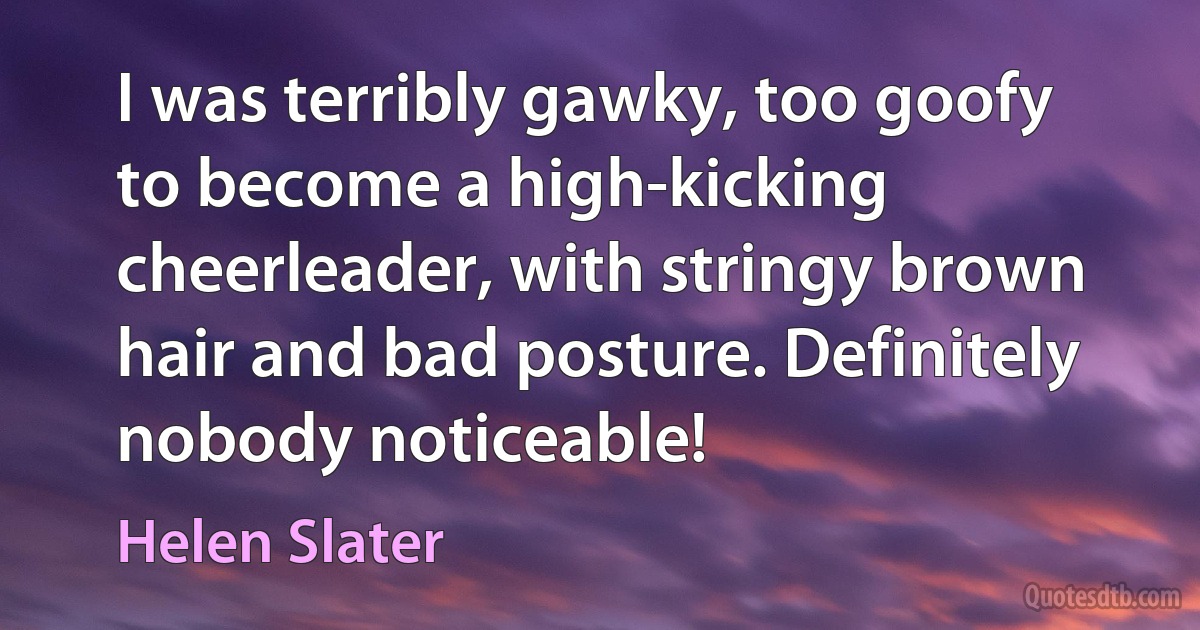 I was terribly gawky, too goofy to become a high-kicking cheerleader, with stringy brown hair and bad posture. Definitely nobody noticeable! (Helen Slater)