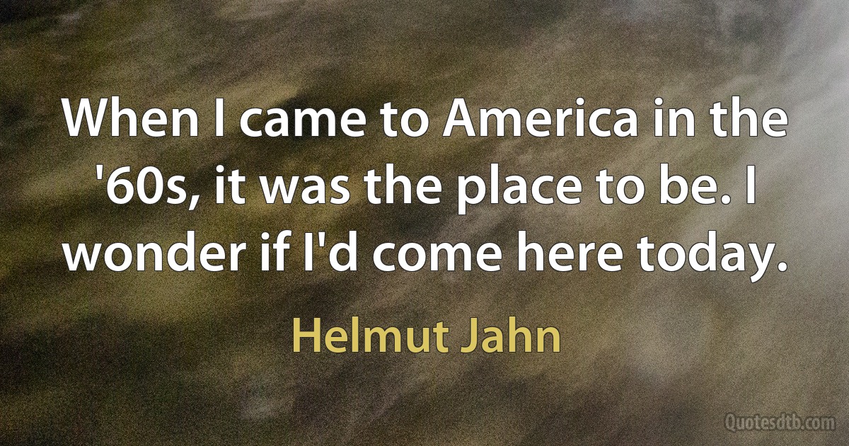 When I came to America in the '60s, it was the place to be. I wonder if I'd come here today. (Helmut Jahn)