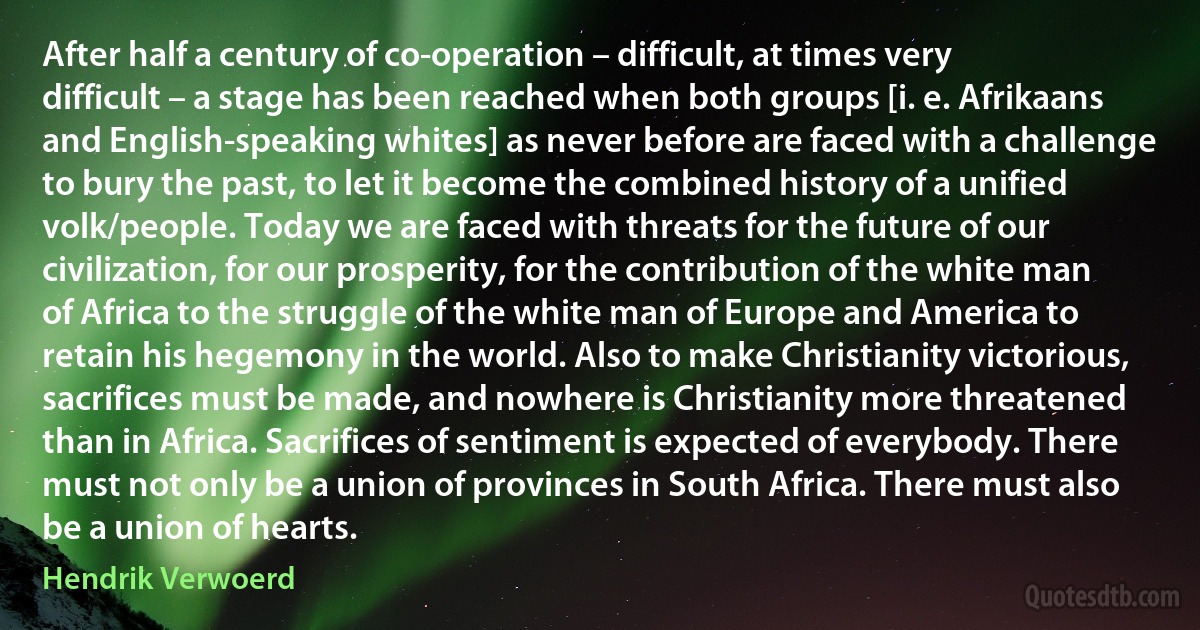 After half a century of co-operation – difficult, at times very difficult – a stage has been reached when both groups [i. e. Afrikaans and English-speaking whites] as never before are faced with a challenge to bury the past, to let it become the combined history of a unified volk/people. Today we are faced with threats for the future of our civilization, for our prosperity, for the contribution of the white man of Africa to the struggle of the white man of Europe and America to retain his hegemony in the world. Also to make Christianity victorious, sacrifices must be made, and nowhere is Christianity more threatened than in Africa. Sacrifices of sentiment is expected of everybody. There must not only be a union of provinces in South Africa. There must also be a union of hearts. (Hendrik Verwoerd)