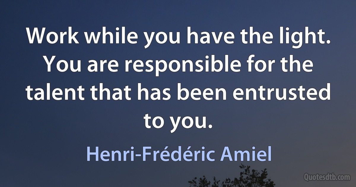 Work while you have the light. You are responsible for the talent that has been entrusted to you. (Henri-Frédéric Amiel)