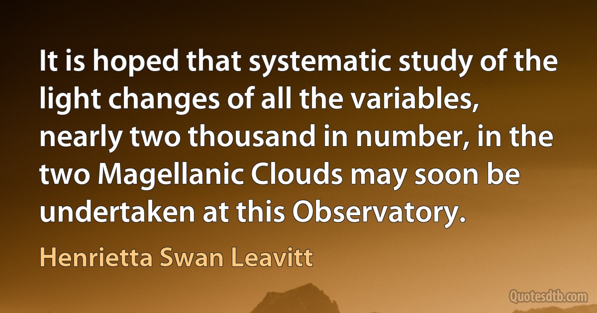 It is hoped that systematic study of the light changes of all the variables, nearly two thousand in number, in the two Magellanic Clouds may soon be undertaken at this Observatory. (Henrietta Swan Leavitt)