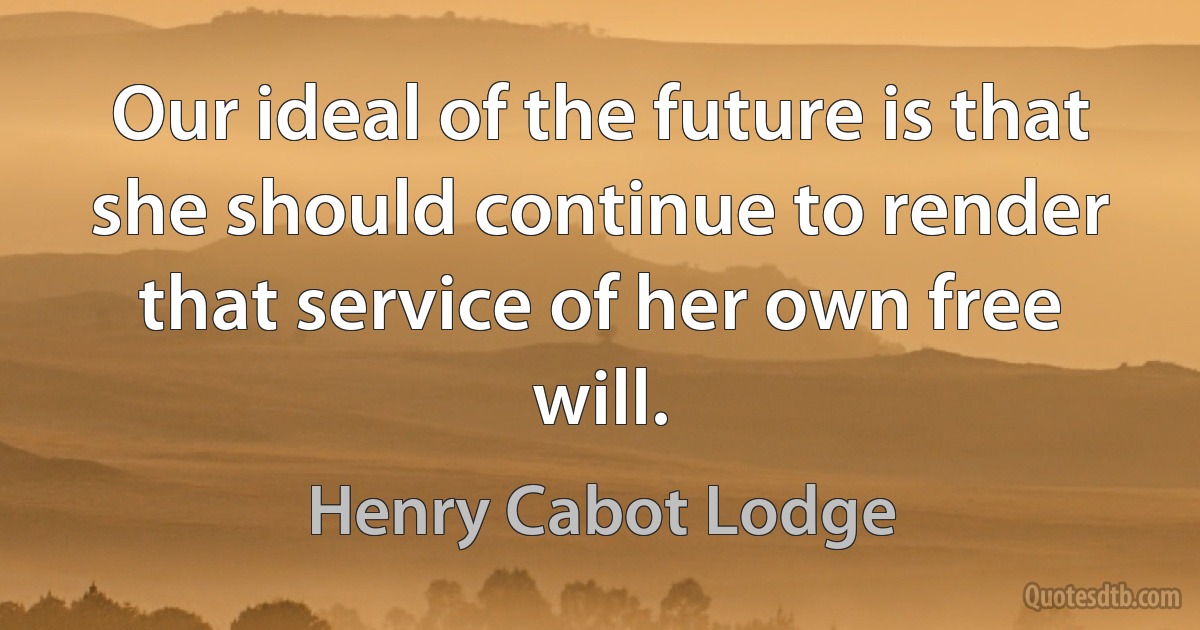 Our ideal of the future is that she should continue to render that service of her own free will. (Henry Cabot Lodge)