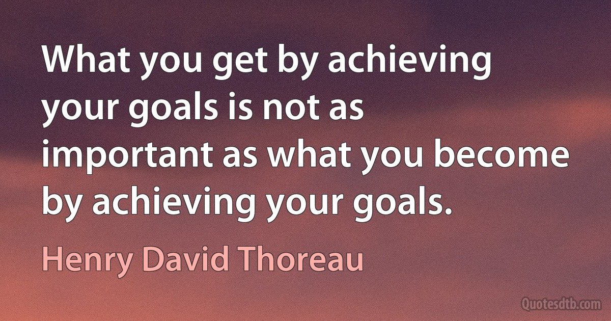 What you get by achieving your goals is not as important as what you become by achieving your goals. (Henry David Thoreau)