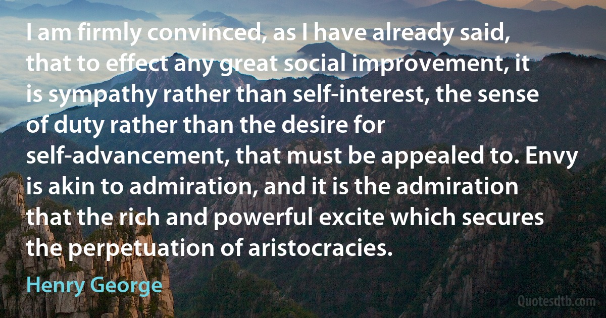 I am firmly convinced, as I have already said, that to effect any great social improvement, it is sympathy rather than self-interest, the sense of duty rather than the desire for self-advancement, that must be appealed to. Envy is akin to admiration, and it is the admiration that the rich and powerful excite which secures the perpetuation of aristocracies. (Henry George)