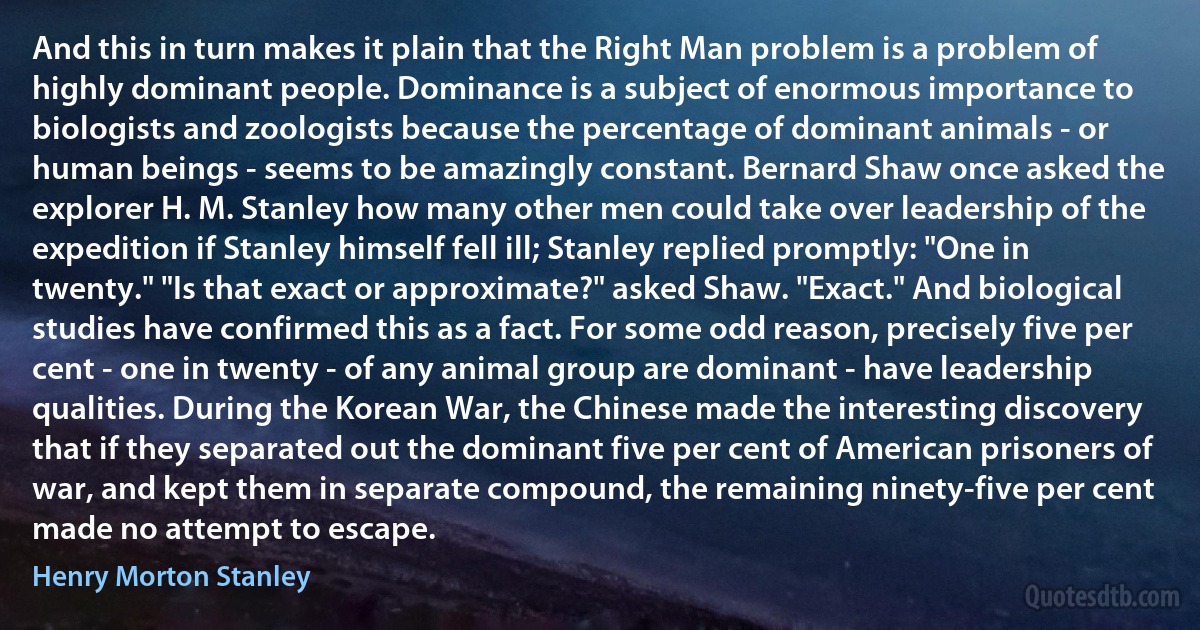 And this in turn makes it plain that the Right Man problem is a problem of highly dominant people. Dominance is a subject of enormous importance to biologists and zoologists because the percentage of dominant animals - or human beings - seems to be amazingly constant. Bernard Shaw once asked the explorer H. M. Stanley how many other men could take over leadership of the expedition if Stanley himself fell ill; Stanley replied promptly: "One in twenty." "Is that exact or approximate?" asked Shaw. "Exact." And biological studies have confirmed this as a fact. For some odd reason, precisely five per cent - one in twenty - of any animal group are dominant - have leadership qualities. During the Korean War, the Chinese made the interesting discovery that if they separated out the dominant five per cent of American prisoners of war, and kept them in separate compound, the remaining ninety-five per cent made no attempt to escape. (Henry Morton Stanley)