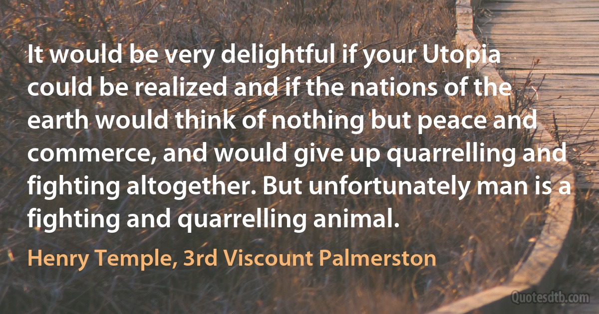 It would be very delightful if your Utopia could be realized and if the nations of the earth would think of nothing but peace and commerce, and would give up quarrelling and fighting altogether. But unfortunately man is a fighting and quarrelling animal. (Henry Temple, 3rd Viscount Palmerston)