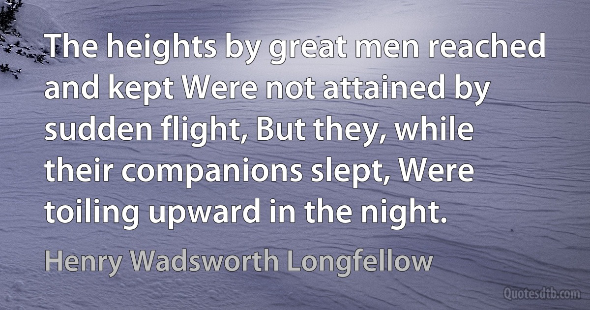 The heights by great men reached and kept Were not attained by sudden flight, But they, while their companions slept, Were toiling upward in the night. (Henry Wadsworth Longfellow)