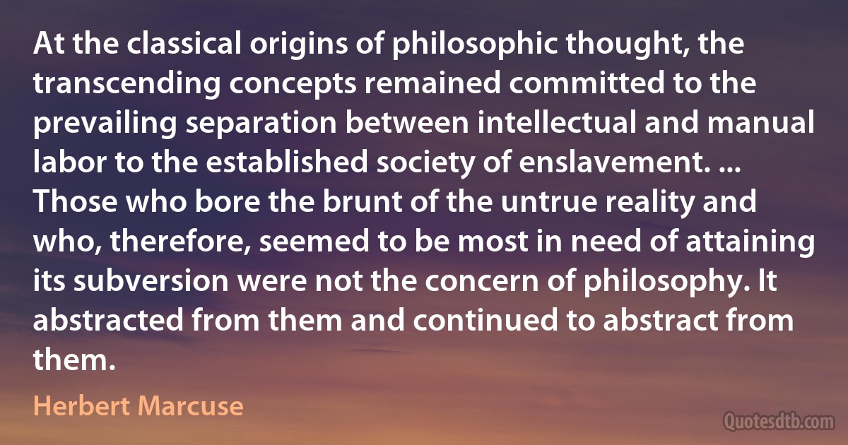 At the classical origins of philosophic thought, the transcending concepts remained committed to the prevailing separation between intellectual and manual labor to the established society of enslavement. ... Those who bore the brunt of the untrue reality and who, therefore, seemed to be most in need of attaining its subversion were not the concern of philosophy. It abstracted from them and continued to abstract from them. (Herbert Marcuse)