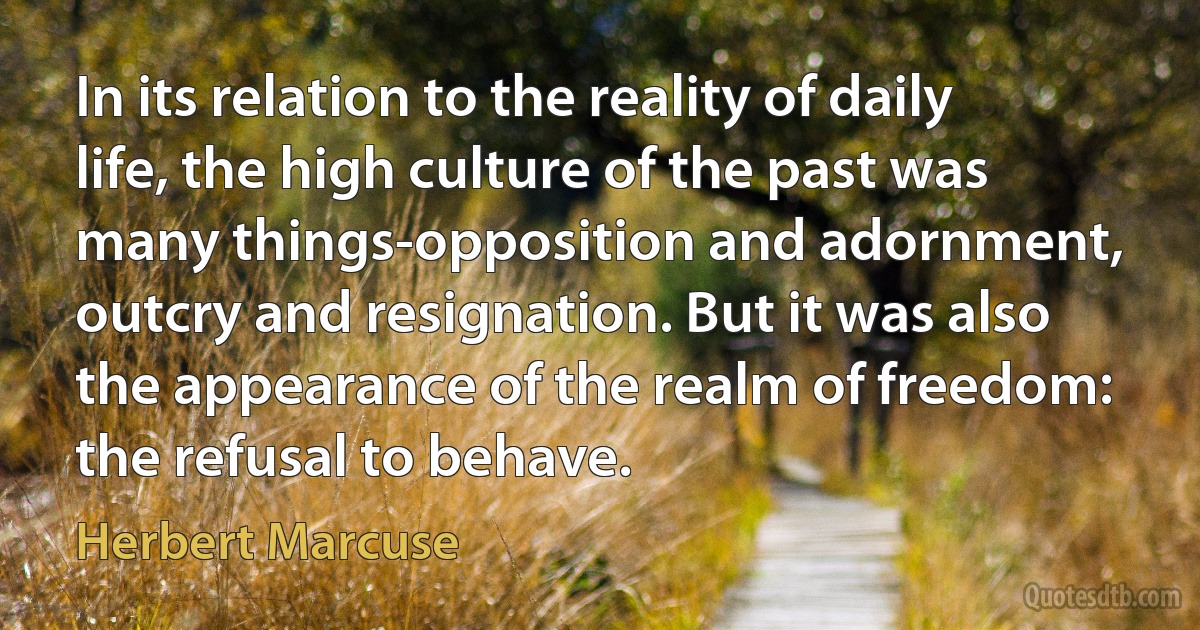 In its relation to the reality of daily life, the high culture of the past was many things-opposition and adornment, outcry and resignation. But it was also the appearance of the realm of freedom: the refusal to behave. (Herbert Marcuse)