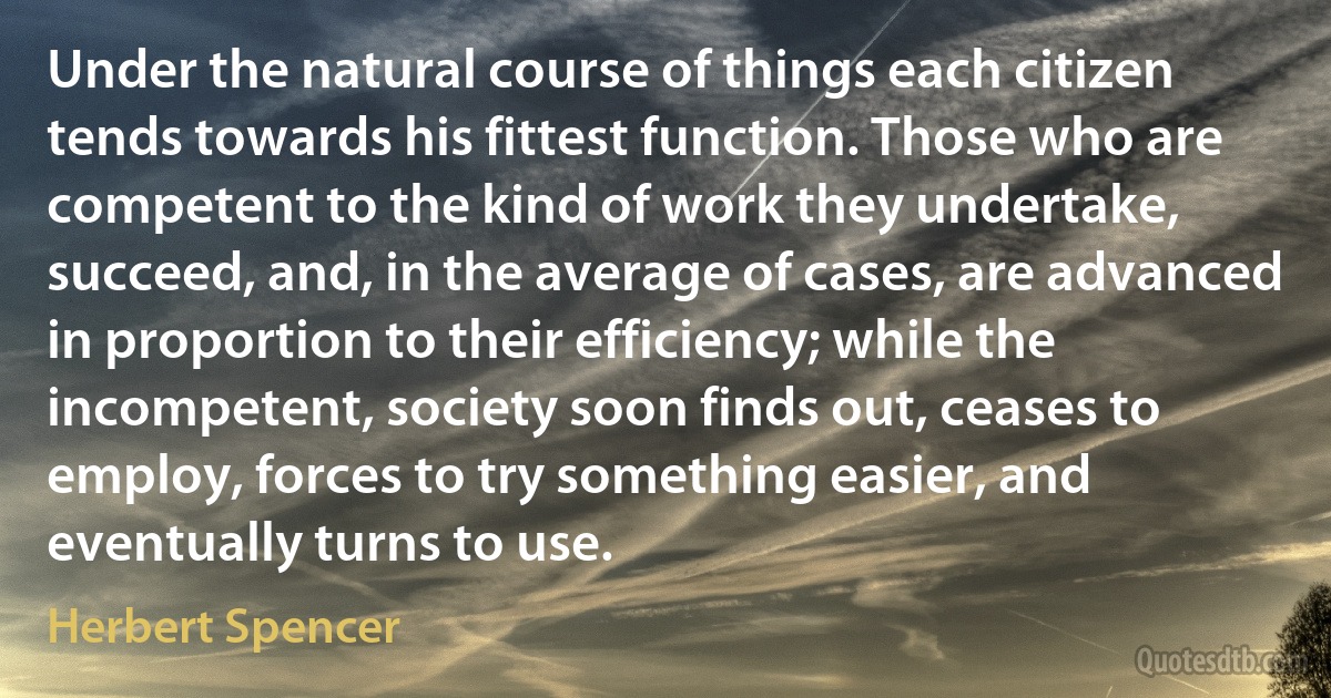 Under the natural course of things each citizen tends towards his fittest function. Those who are competent to the kind of work they undertake, succeed, and, in the average of cases, are advanced in proportion to their efficiency; while the incompetent, society soon finds out, ceases to employ, forces to try something easier, and eventually turns to use. (Herbert Spencer)