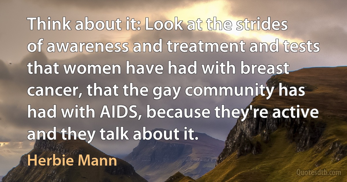 Think about it: Look at the strides of awareness and treatment and tests that women have had with breast cancer, that the gay community has had with AIDS, because they're active and they talk about it. (Herbie Mann)