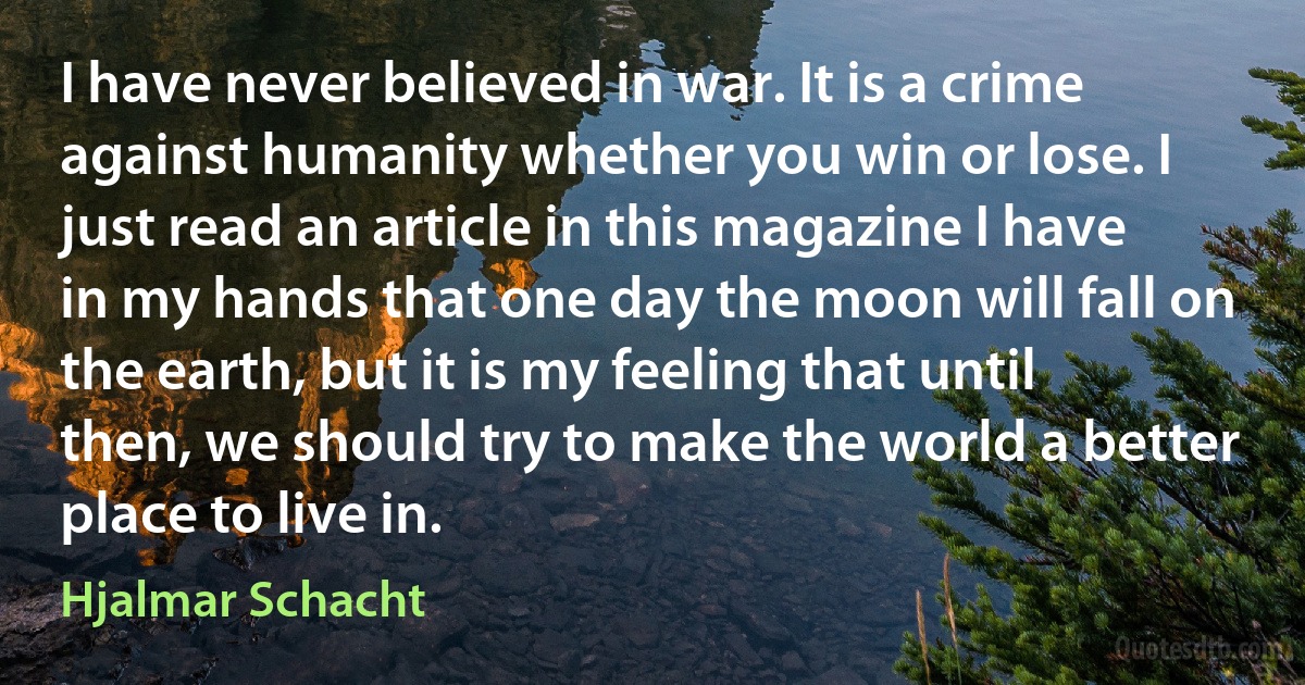 I have never believed in war. It is a crime against humanity whether you win or lose. I just read an article in this magazine I have in my hands that one day the moon will fall on the earth, but it is my feeling that until then, we should try to make the world a better place to live in. (Hjalmar Schacht)