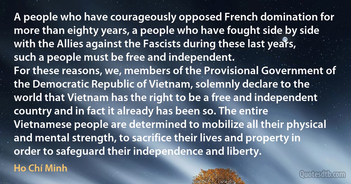 A people who have courageously opposed French domination for more than eighty years, a people who have fought side by side with the Allies against the Fascists during these last years, such a people must be free and independent.
For these reasons, we, members of the Provisional Government of the Democratic Republic of Vietnam, solemnly declare to the world that Vietnam has the right to be a free and independent country and in fact it already has been so. The entire Vietnamese people are determined to mobilize all their physical and mental strength, to sacrifice their lives and property in order to safeguard their independence and liberty. (Ho Chí Minh)