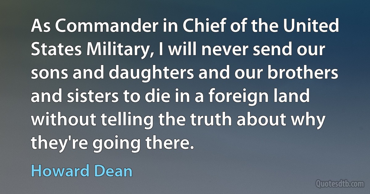 As Commander in Chief of the United States Military, I will never send our sons and daughters and our brothers and sisters to die in a foreign land without telling the truth about why they're going there. (Howard Dean)