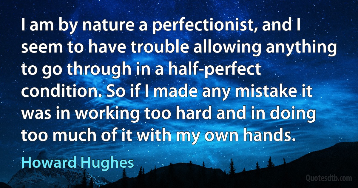 I am by nature a perfectionist, and I seem to have trouble allowing anything to go through in a half-perfect condition. So if I made any mistake it was in working too hard and in doing too much of it with my own hands. (Howard Hughes)