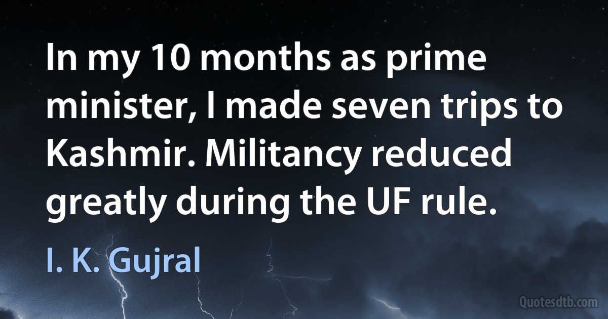 In my 10 months as prime minister, I made seven trips to Kashmir. Militancy reduced greatly during the UF rule. (I. K. Gujral)