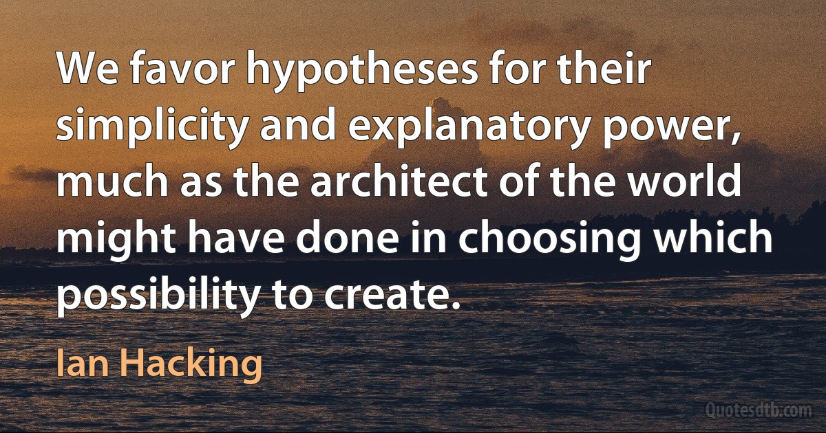 We favor hypotheses for their simplicity and explanatory power, much as the architect of the world might have done in choosing which possibility to create. (Ian Hacking)