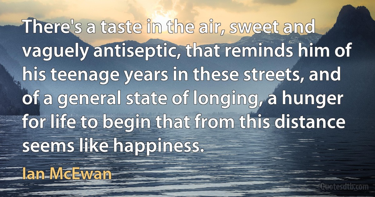 There's a taste in the air, sweet and vaguely antiseptic, that reminds him of his teenage years in these streets, and of a general state of longing, a hunger for life to begin that from this distance seems like happiness. (Ian McEwan)