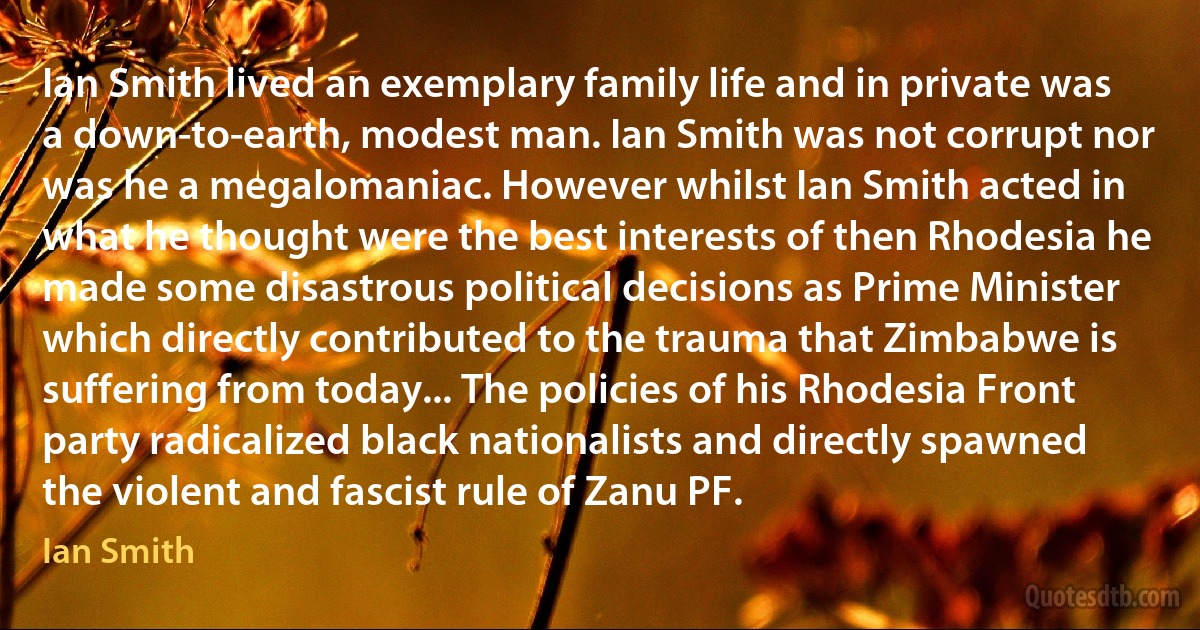 Ian Smith lived an exemplary family life and in private was a down-to-earth, modest man. Ian Smith was not corrupt nor was he a megalomaniac. However whilst Ian Smith acted in what he thought were the best interests of then Rhodesia he made some disastrous political decisions as Prime Minister which directly contributed to the trauma that Zimbabwe is suffering from today... The policies of his Rhodesia Front party radicalized black nationalists and directly spawned the violent and fascist rule of Zanu PF. (Ian Smith)