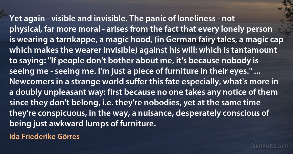 Yet again - visible and invisible. The panic of loneliness - not physical, far more moral - arises from the fact that every lonely person is wearing a tarnkappe, a magic hood, (in German fairy tales, a magic cap which makes the wearer invisible) against his will: which is tantamount to saying: "If people don't bother about me, it's because nobody is seeing me - seeing me. I'm just a piece of furniture in their eyes." ... Newcomers in a strange world suffer this fate especially, what's more in a doubly unpleasant way: first because no one takes any notice of them since they don't belong, i.e. they're nobodies, yet at the same time they're conspicuous, in the way, a nuisance, desperately conscious of being just awkward lumps of furniture. (Ida Friederike Görres)