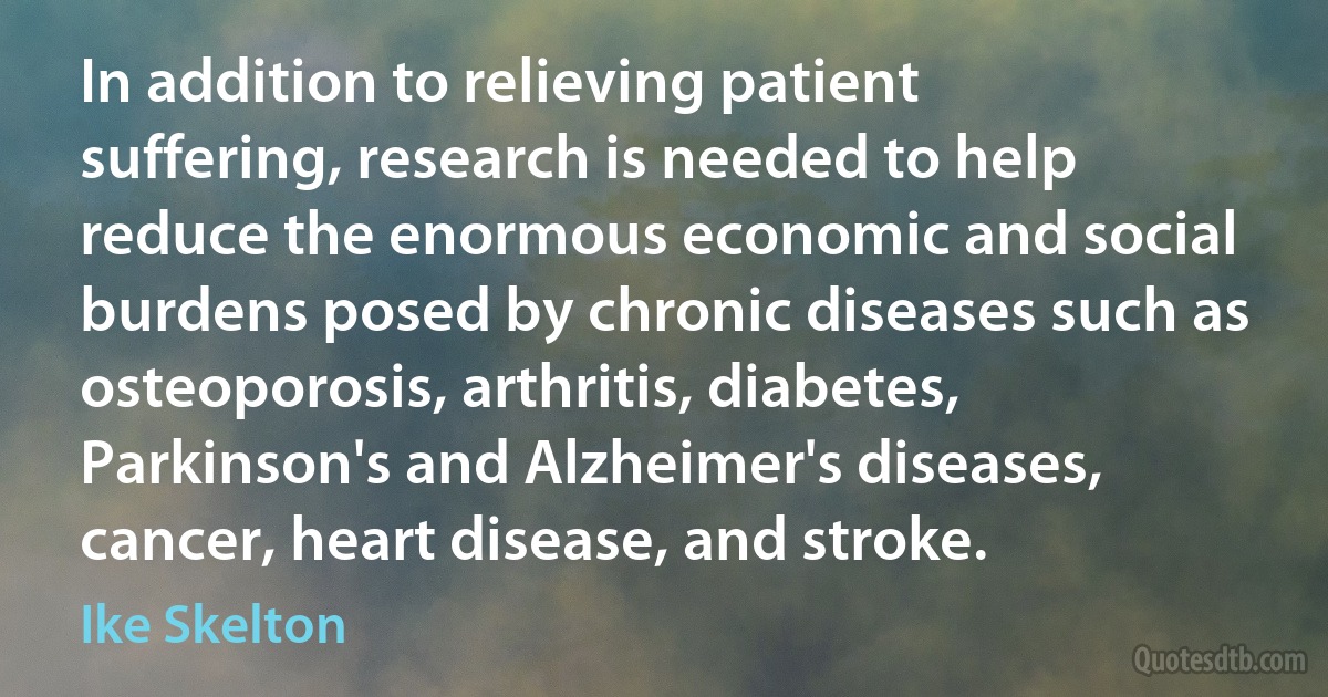 In addition to relieving patient suffering, research is needed to help reduce the enormous economic and social burdens posed by chronic diseases such as osteoporosis, arthritis, diabetes, Parkinson's and Alzheimer's diseases, cancer, heart disease, and stroke. (Ike Skelton)