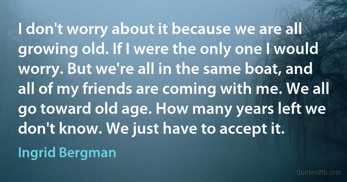 I don't worry about it because we are all growing old. If I were the only one I would worry. But we're all in the same boat, and all of my friends are coming with me. We all go toward old age. How many years left we don't know. We just have to accept it. (Ingrid Bergman)