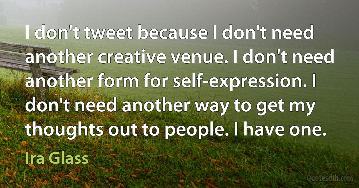 I don't tweet because I don't need another creative venue. I don't need another form for self-expression. I don't need another way to get my thoughts out to people. I have one. (Ira Glass)