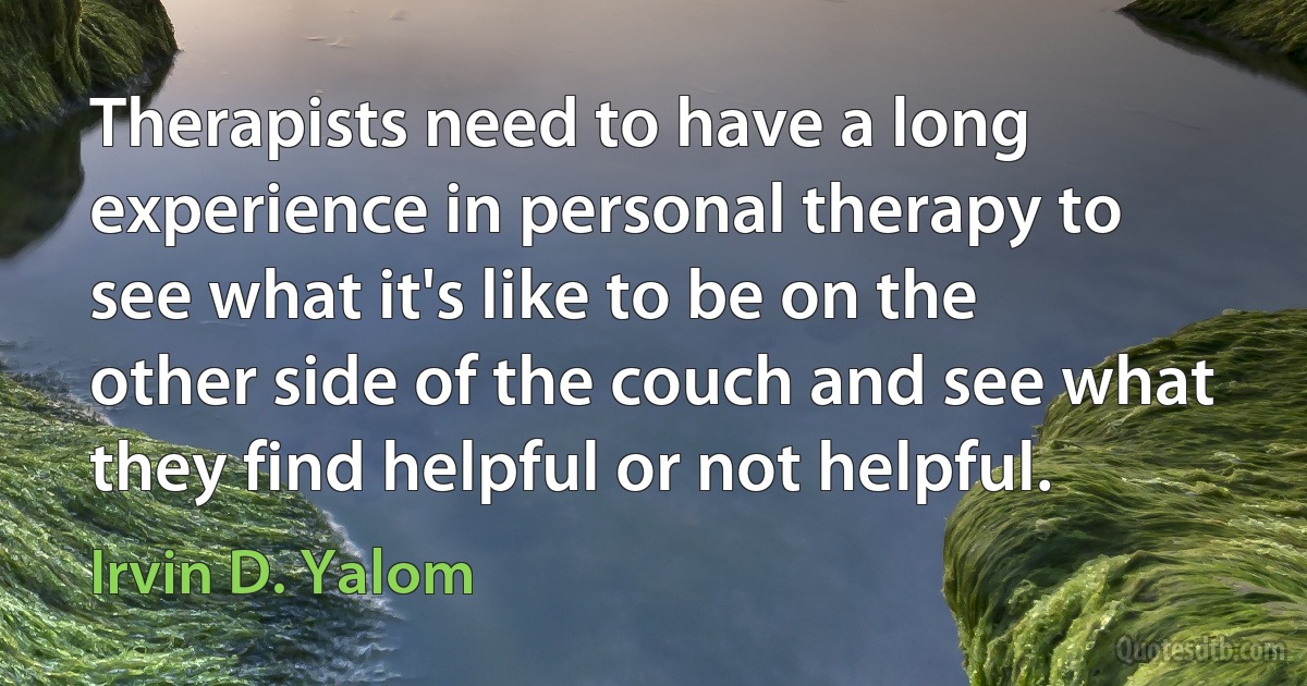 Therapists need to have a long experience in personal therapy to see what it's like to be on the other side of the couch and see what they find helpful or not helpful. (Irvin D. Yalom)