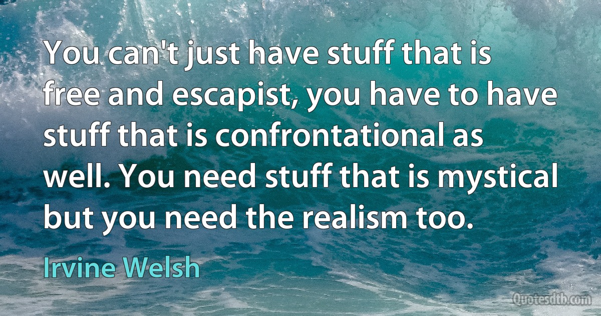 You can't just have stuff that is free and escapist, you have to have stuff that is confrontational as well. You need stuff that is mystical but you need the realism too. (Irvine Welsh)