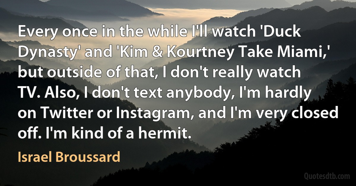 Every once in the while I'll watch 'Duck Dynasty' and 'Kim & Kourtney Take Miami,' but outside of that, I don't really watch TV. Also, I don't text anybody, I'm hardly on Twitter or Instagram, and I'm very closed off. I'm kind of a hermit. (Israel Broussard)