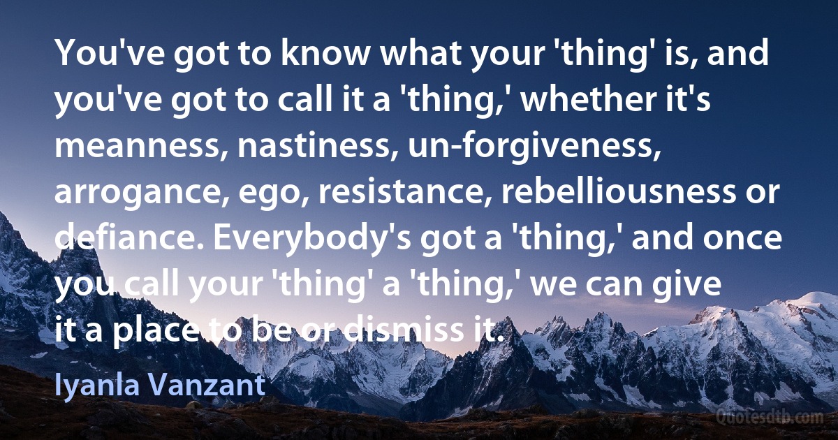 You've got to know what your 'thing' is, and you've got to call it a 'thing,' whether it's meanness, nastiness, un-forgiveness, arrogance, ego, resistance, rebelliousness or defiance. Everybody's got a 'thing,' and once you call your 'thing' a 'thing,' we can give it a place to be or dismiss it. (Iyanla Vanzant)