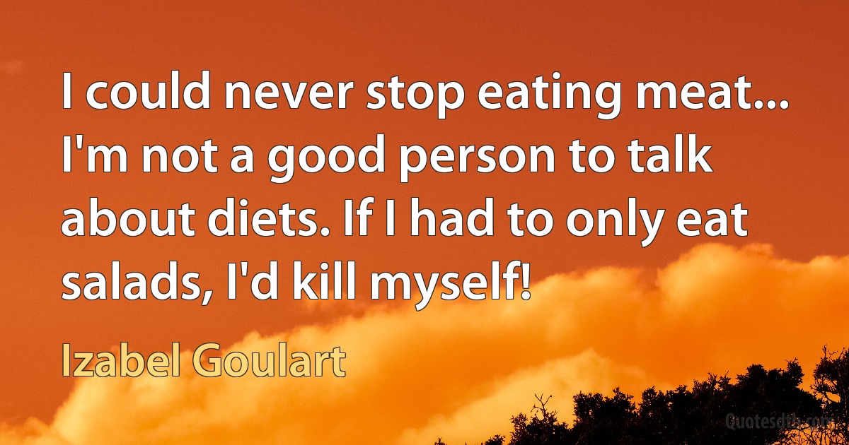 I could never stop eating meat... I'm not a good person to talk about diets. If I had to only eat salads, I'd kill myself! (Izabel Goulart)