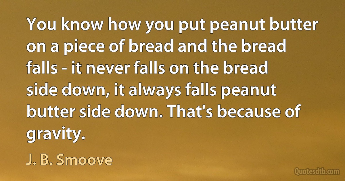 You know how you put peanut butter on a piece of bread and the bread falls - it never falls on the bread side down, it always falls peanut butter side down. That's because of gravity. (J. B. Smoove)