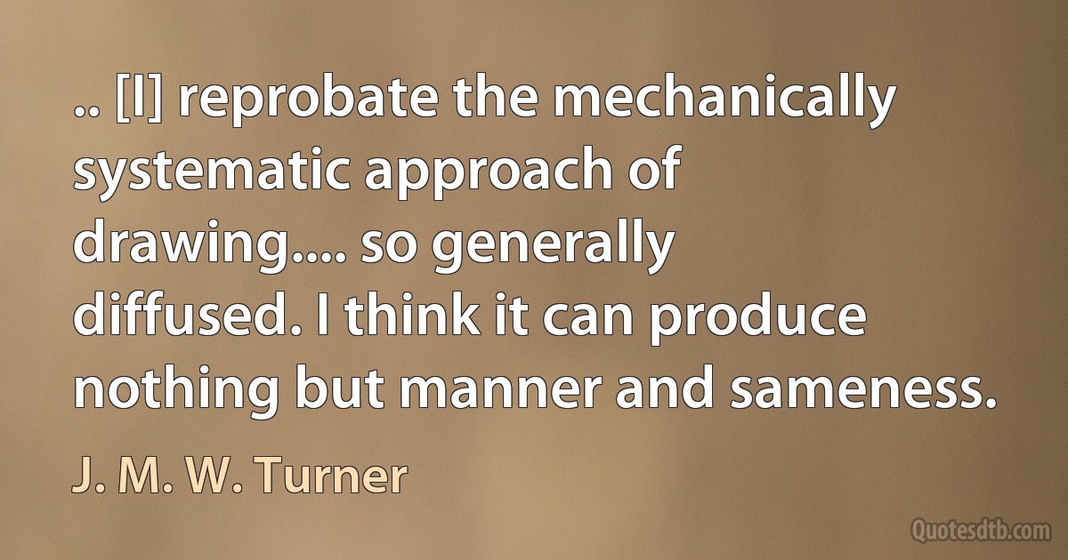 .. [I] reprobate the mechanically systematic approach of drawing.... so generally diffused. I think it can produce nothing but manner and sameness. (J. M. W. Turner)