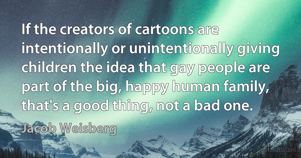 If the creators of cartoons are intentionally or unintentionally giving children the idea that gay people are part of the big, happy human family, that's a good thing, not a bad one. (Jacob Weisberg)