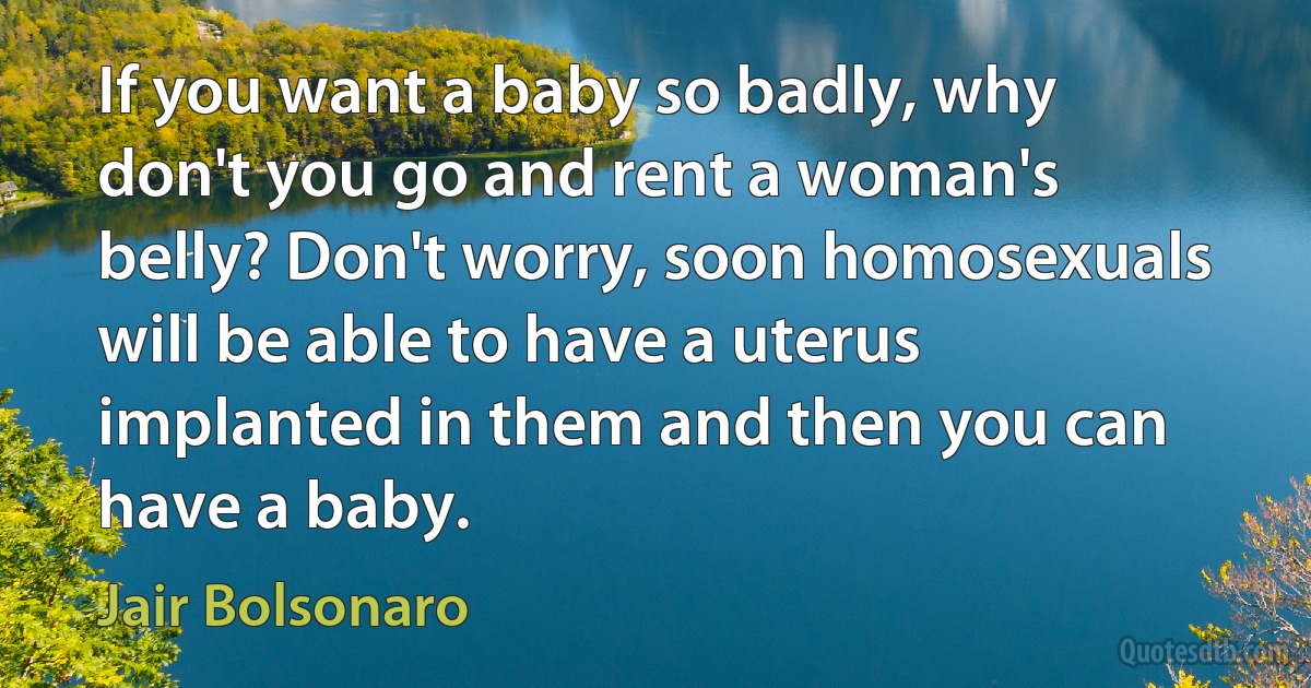 If you want a baby so badly, why don't you go and rent a woman's belly? Don't worry, soon homosexuals will be able to have a uterus implanted in them and then you can have a baby. (Jair Bolsonaro)