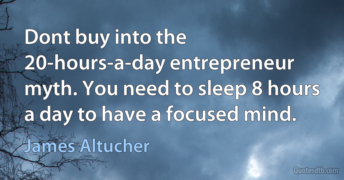 Dont buy into the 20-hours-a-day entrepreneur myth. You need to sleep 8 hours a day to have a focused mind. (James Altucher)