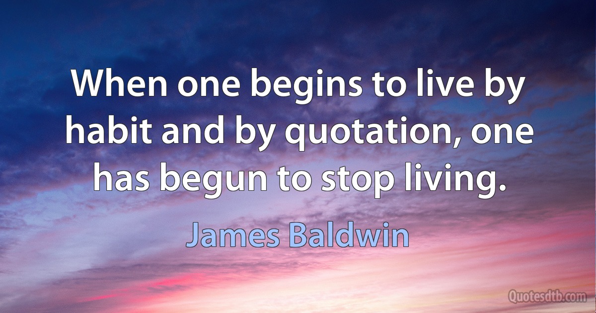 When one begins to live by habit and by quotation, one has begun to stop living. (James Baldwin)