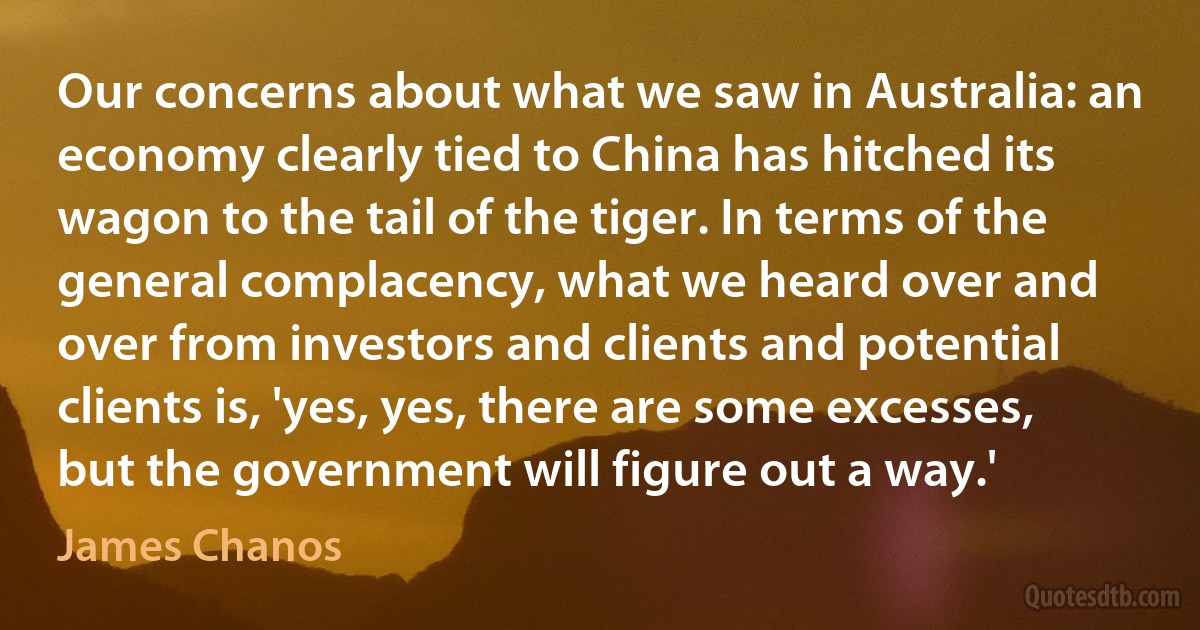 Our concerns about what we saw in Australia: an economy clearly tied to China has hitched its wagon to the tail of the tiger. In terms of the general complacency, what we heard over and over from investors and clients and potential clients is, 'yes, yes, there are some excesses, but the government will figure out a way.' (James Chanos)