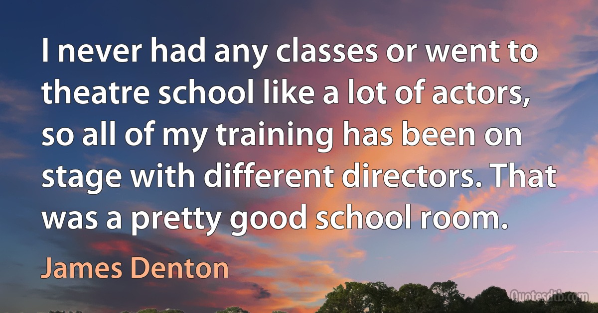 I never had any classes or went to theatre school like a lot of actors, so all of my training has been on stage with different directors. That was a pretty good school room. (James Denton)