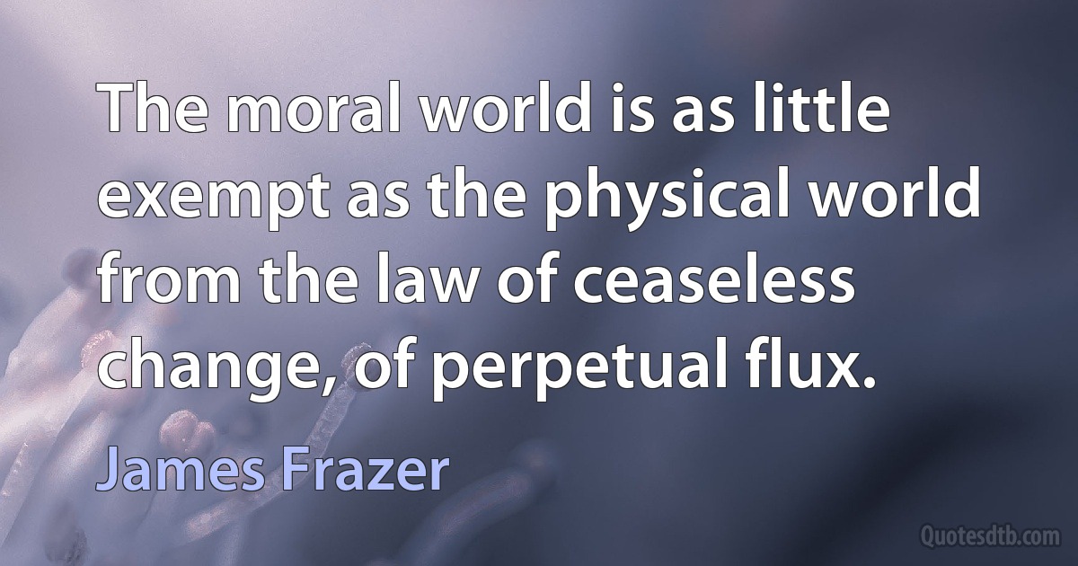 The moral world is as little exempt as the physical world from the law of ceaseless change, of perpetual flux. (James Frazer)