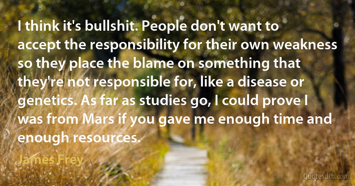 I think it's bullshit. People don't want to accept the responsibility for their own weakness so they place the blame on something that they're not responsible for, like a disease or genetics. As far as studies go, I could prove I was from Mars if you gave me enough time and enough resources. (James Frey)